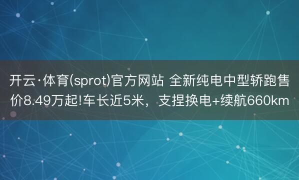 开云·体育(sprot)官方网站 全新纯电中型轿跑售价8.49万起!车长近5米，支捏换电+续航660km