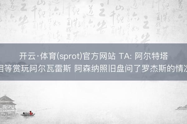 开云·体育(sprot)官方网站 TA: 阿尔特塔相等赏玩阿尔瓦雷斯 阿森纳照旧盘问了罗杰斯的情况