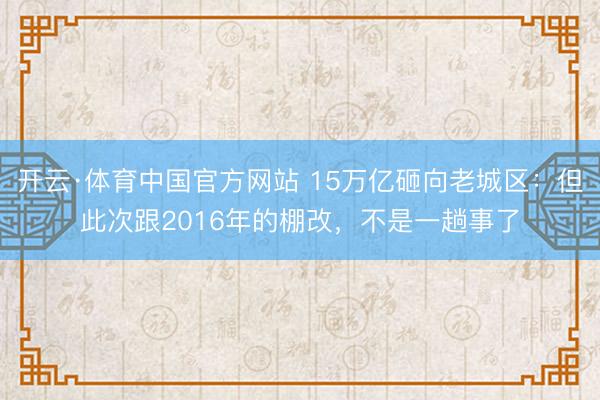 开云·体育中国官方网站 15万亿砸向老城区:但此次跟2016年的棚改,不是一趟事了