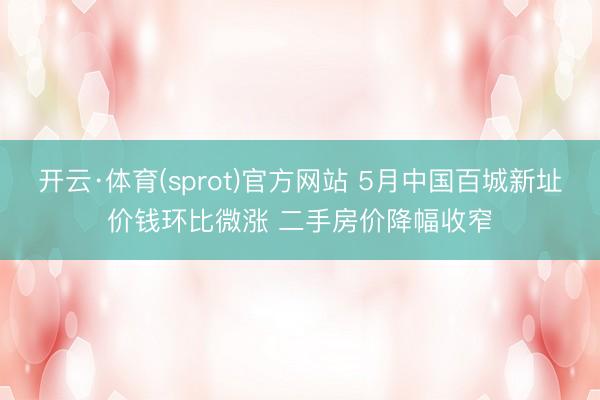 开云·体育(sprot)官方网站 5月中国百城新址价钱环比微涨 二手房价降幅收窄