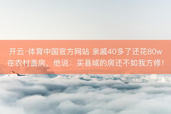 开云·体育中国官方网站 亲戚40多了还花80w在农村盖房,他说:买县城的房还不如我方修!