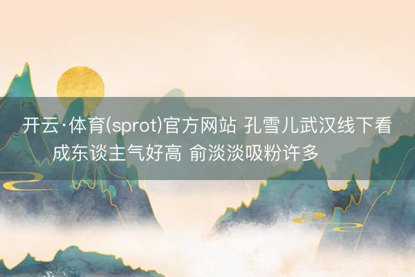 开云·体育(sprot)官方网站 孔雪儿武汉线下看成东谈主气好高 俞淡淡吸粉许多 ​​​