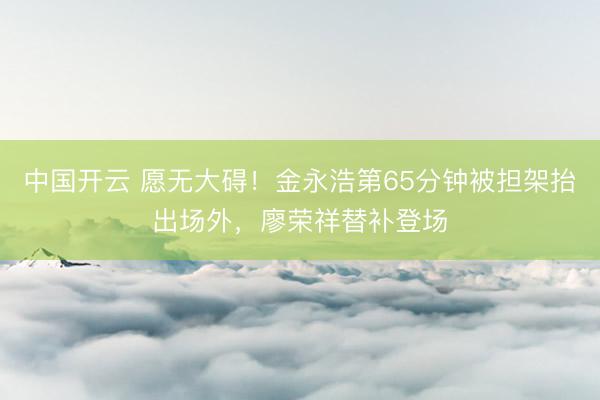 中国开云 愿无大碍！金永浩第65分钟被担架抬出场外，廖荣祥替补登场