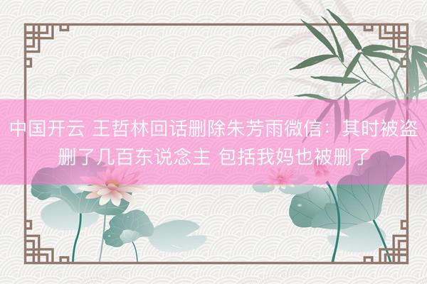 中国开云 王哲林回话删除朱芳雨微信:其时被盗删了几百东说念主 包括我妈也被删了