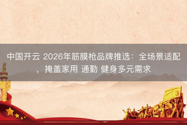中国开云 2026年筋膜枪品牌推选:全场景适配,掩盖家用 通勤 健身多元需求