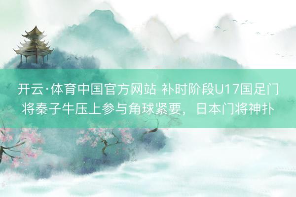 开云·体育中国官方网站 补时阶段U17国足门将秦子牛压上参与角球紧要，日本门将神扑