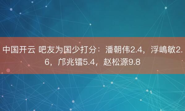 中国开云 吧友为国少打分:潘朝伟2.4,浮嶋敏2.6,邝兆镭5.4,赵松源9.8