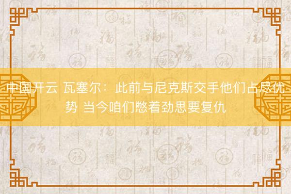 中国开云 瓦塞尔:此前与尼克斯交手他们占尽优势 当今咱们憋着劲思要复仇