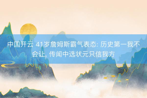中国开云 41岁詹姆斯霸气表态: 历史第一我不会让， 传闻中选状元只信我方