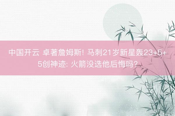 中国开云 卓著詹姆斯! 马刺21岁新星轰23+5+5创神迹: 火箭没选他后悔吗?