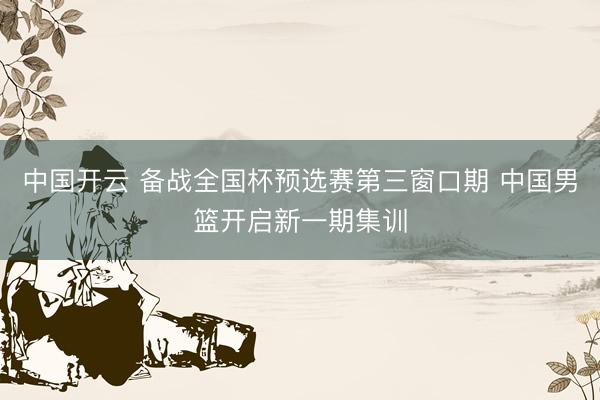 中国开云 备战全国杯预选赛第三窗口期 中国男篮开启新一期集训