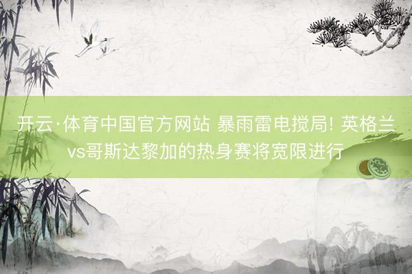 开云·体育中国官方网站 暴雨雷电搅局! 英格兰vs哥斯达黎加的热身赛将宽限进行