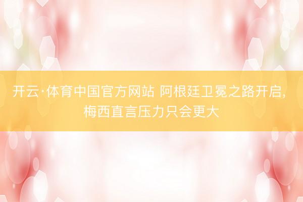 开云·体育中国官方网站 阿根廷卫冕之路开启， 梅西直言压力只会更大