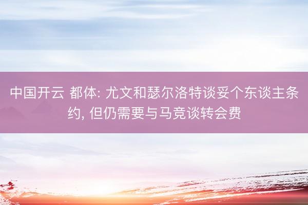 中国开云 都体: 尤文和瑟尔洛特谈妥个东谈主条约， 但仍需要与马竞谈转会费