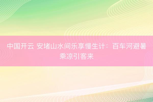 中国开云 安堵山水间乐享慢生计：百车河避暑乘凉引客来