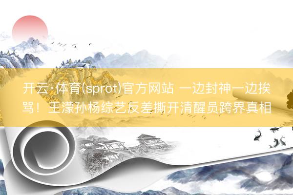 开云·体育(sprot)官方网站 一边封神一边挨骂！王濛孙杨综艺反差撕开清醒员跨界真相