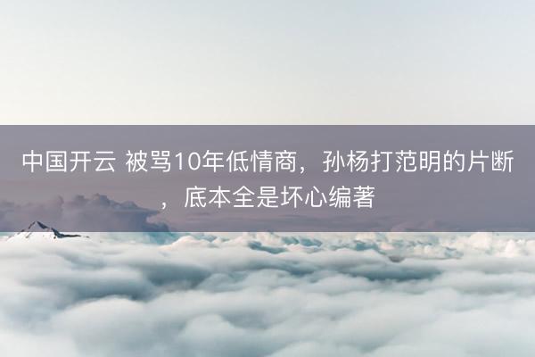 中国开云 被骂10年低情商，孙杨打范明的片断，底本全是坏心编著