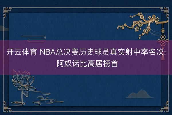 开云体育 NBA总决赛历史球员真实射中率名次: 阿奴诺比高居榜首