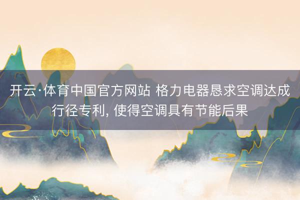 开云·体育中国官方网站 格力电器恳求空调达成行径专利， 使得空调具有节能后果