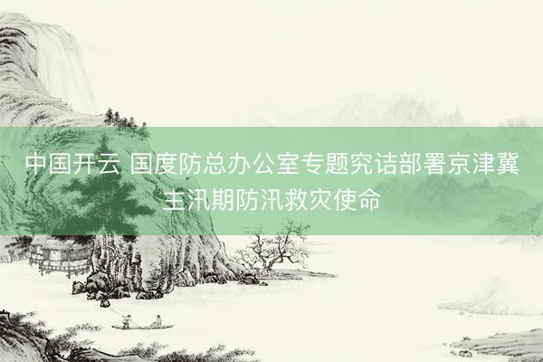 中国开云 国度防总办公室专题究诘部署京津冀主汛期防汛救灾使命