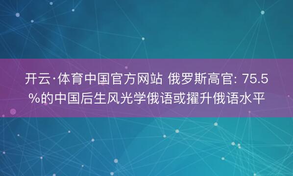 开云·体育中国官方网站 俄罗斯高官: 75.5%的中国后生风光学俄语或擢升俄语水平
