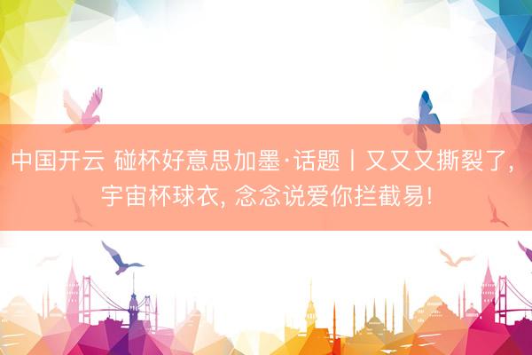 中国开云 碰杯好意思加墨·话题丨又又又撕裂了， 宇宙杯球衣， 念念说爱你拦截易!