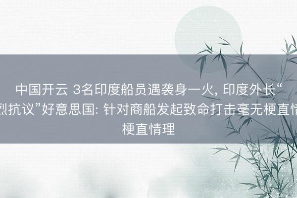 中国开云 3名印度船员遇袭身一火, 印度外长“热烈抗议”好意思国: 针对商船发起致命打击毫无梗直情理