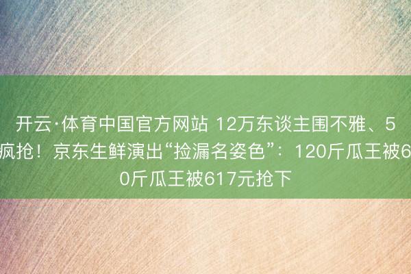 开云·体育中国官方网站 12万东谈主围不雅、5万东谈主疯抢！京东生鲜演出“捡漏名姿色”：120斤瓜王被617元抢下