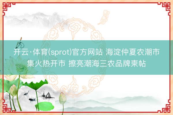 开云·体育(sprot)官方网站 海淀仲夏农潮市集火热开市 擦亮潮海三农品牌柬帖