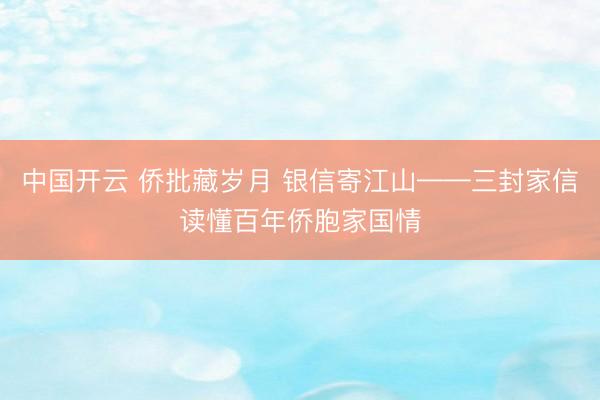 中国开云 侨批藏岁月 银信寄江山——三封家信读懂百年侨胞家国情