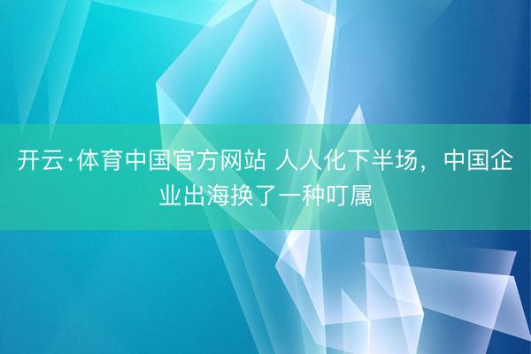 开云·体育中国官方网站 人人化下半场，中国企业出海换了一种叮属