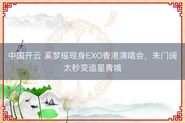 中国开云 奚梦瑶现身EXO香港演唱会，朱门阔太秒变追星青娥
