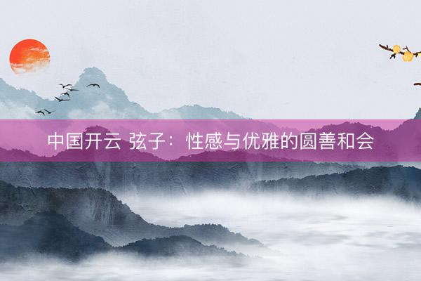 中国开云 弦子：性感与优雅的圆善和会
