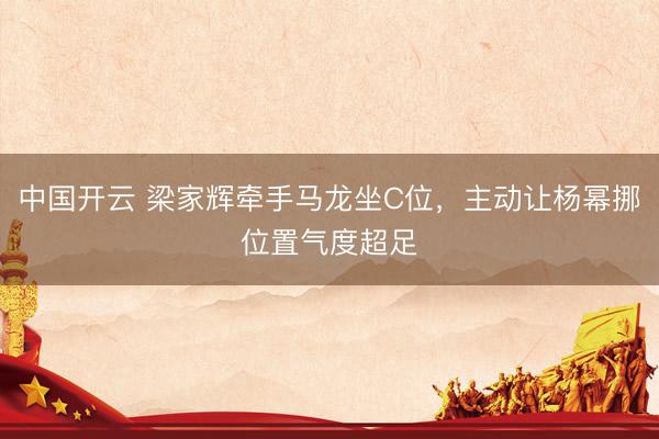 中国开云 梁家辉牵手马龙坐C位，主动让杨幂挪位置气度超足