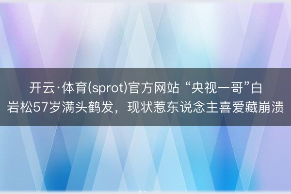 开云·体育(sprot)官方网站 “央视一哥”白岩松57岁满头鹤发,现状惹东说念主喜爱藏崩溃