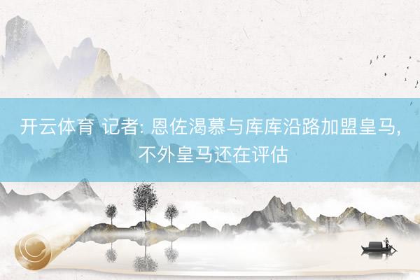开云体育 记者: 恩佐渴慕与库库沿路加盟皇马， 不外皇马还在评估