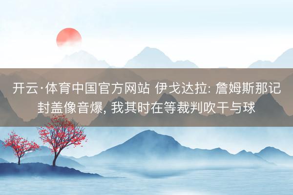 开云·体育中国官方网站 伊戈达拉: 詹姆斯那记封盖像音爆, 我其时在等裁判吹干与球