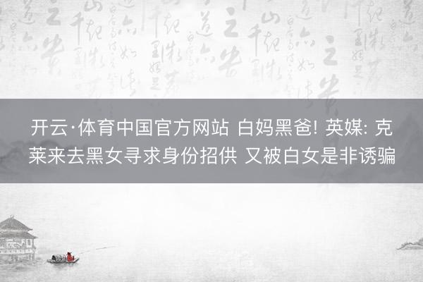 开云·体育中国官方网站 白妈黑爸! 英媒: 克莱来去黑女寻求身份招供 又被白女是非诱骗