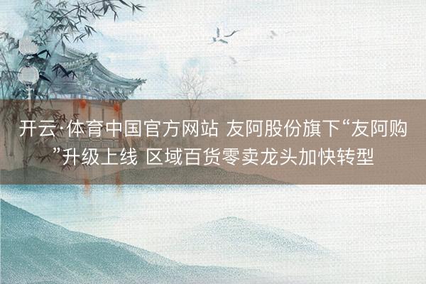 开云·体育中国官方网站 友阿股份旗下“友阿购”升级上线 区域百货零卖龙头加快转型