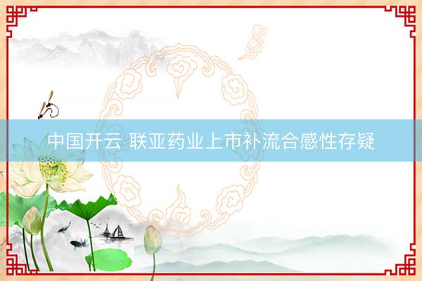 中国开云 联亚药业上市补流合感性存疑