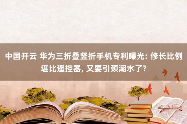 中国开云 华为三折叠竖折手机专利曝光: 修长比例堪比遥控器， 又要引颈潮水了?