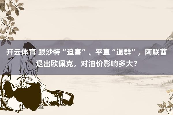 开云体育 跟沙特“迫害”、平直“退群”,阿联酋退出欧佩克,对油价影响多大?