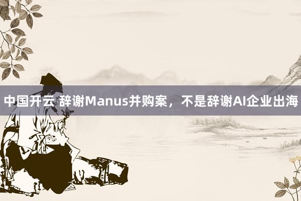 中国开云 辞谢Manus并购案,不是辞谢AI企业出海