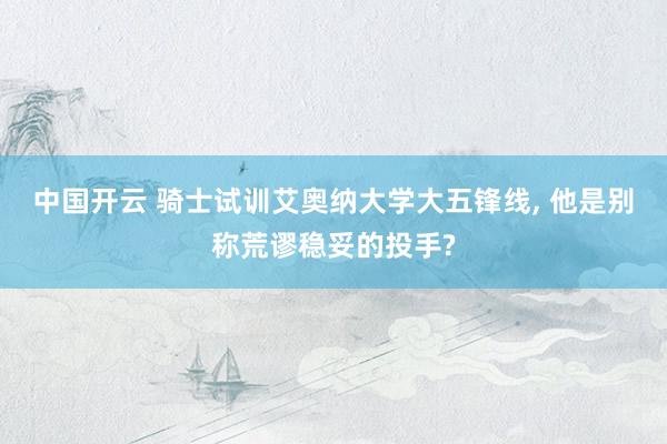 中国开云 骑士试训艾奥纳大学大五锋线， 他是别称荒谬稳妥的投手?