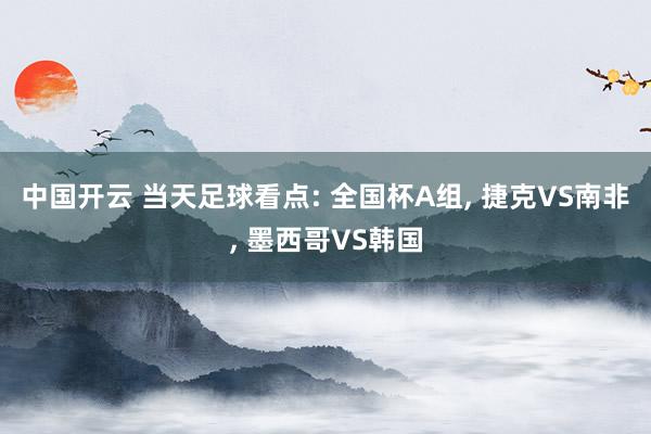 中国开云 当天足球看点: 全国杯A组， 捷克VS南非， 墨西哥VS韩国