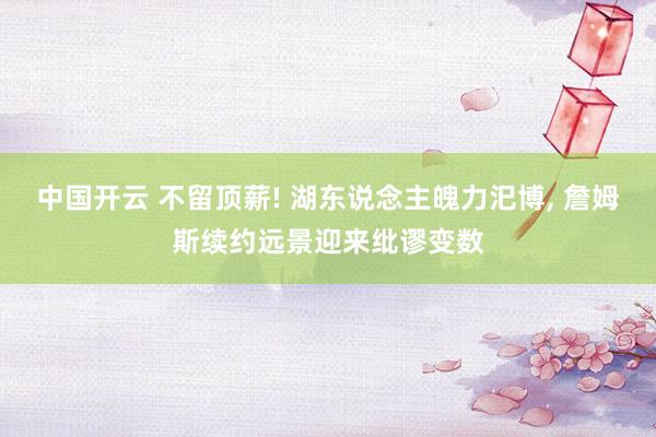 中国开云 不留顶薪! 湖东说念主魄力汜博， 詹姆斯续约远景迎来纰谬变数