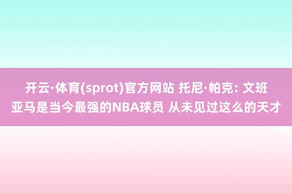 开云·体育(sprot)官方网站 托尼·帕克: 文班亚马是当今最强的NBA球员 从未见过这么的天才
