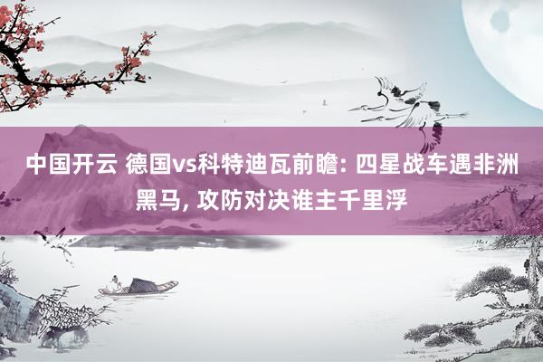 中国开云 德国vs科特迪瓦前瞻: 四星战车遇非洲黑马, 攻防对决谁主千里浮