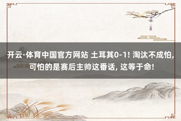 开云·体育中国官方网站 土耳其0-1! 淘汰不成怕, 可怕的是赛后主帅这番话, 这等于命!